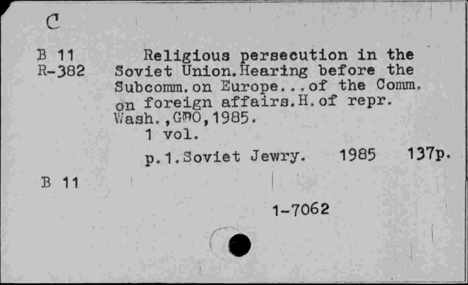 ﻿B 11 Religious persecution in the
R-382 Soviet Union. Hearing before the
Subcomm.on Europe...of the Comm, on foreign affairs.H.of repr. Wash.,GTO,1985.
1 vol.
p.1.Soviet Jewry. 1985	137p.
B 11
1-7062